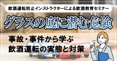 飲酒運転防止インストラクターによる飲酒教育セミナー グラスの底に潜む危険 〜事故・事件から学ぶ飲酒運転の実態と対策〜 9月29日(月)