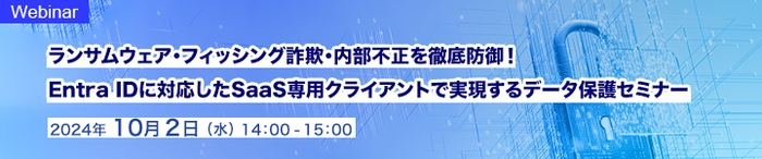ランサムウェア・フィッシング詐欺・内部不正を徹底防御!   Entra IDに対応したSaaS専用クライアントで実現するデータ保護セミナー