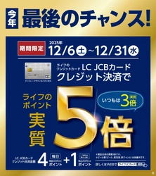 「LC JCBカード」がいつもよりもっとお得になる今年最後のチャンス！ 大好評のライフのポイント「実質5倍」キャンペーンを12月6日（土）から31日（水）まで開催